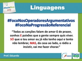 Linguagens
#FocoNosOperadoresArgumentativos
#FocoNaProgressãoReferencial
“Todas as canções falam de amor E de prazer,
sonhos E paixões que a gente sempre quis viver.
SÓ que o teu amor eu já não tenho aqui e tento
não lembrar, MAS, da casa ao lado, o rádio a
insistir, vai me fazer chorar.”
Prof. Eduardo

 