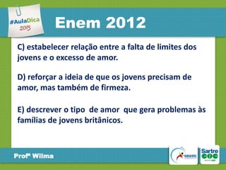 Enem 2012
C) estabelecer relação entre a falta de limites dos
jovens e o excesso de amor.

D) reforçar a ideia de que os jovens precisam de
amor, mas também de firmeza.
E) descrever o tipo de amor que gera problemas às
famílias de jovens britânicos.

Profª Wilma

 