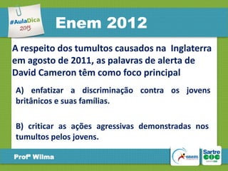 Enem 2012
A respeito dos tumultos causados na Inglaterra
em agosto de 2011, as palavras de alerta de
David Cameron têm como foco principal
A) enfatizar a discriminação contra os jovens
britânicos e suas famílias.
B) criticar as ações agressivas demonstradas nos
tumultos pelos jovens.
Profª Wilma

 