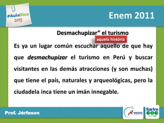Enem 2011
Desmachupizar” el turismo
aquela história

Es ya un lugar común escuchar aquello de que hay
que desmachupizar el turismo en Perú y buscar
visitantes en las demás atracciones (y son muchas)

que tiene el país, naturales y arqueológicas, pero la
ciudadela inca tiene un imán innegable.
Prof. Jérfeson

 