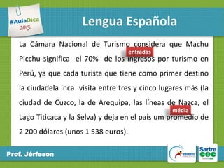 Lengua Española
La Cámara Nacional de Turismo considera que Machu
entradas

Picchu significa el 70% de los ingresos por turismo en

Perú, ya que cada turista que tiene como primer destino
la ciudadela inca visita entre tres y cinco lugares más (la
ciudad de Cuzco, la de Arequipa, las líneas de Nazca, el
média

Lago Titicaca y la Selva) y deja en el país um promedio de
2 200 dólares (unos 1 538 euros).
Prof. Jérfeson

 