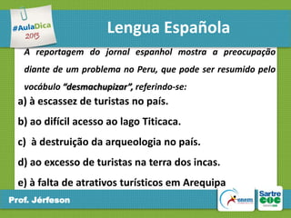 Lengua Española
A reportagem do jornal espanhol mostra a preocupação
diante de um problema no Peru, que pode ser resumido pelo
vocábulo “desmachupizar”, referindo-se:

a) à escassez de turistas no país.

b) ao difícil acesso ao lago Titicaca.
c) à destruição da arqueologia no país.

d) ao excesso de turistas na terra dos incas.
e) à falta de atrativos turísticos em Arequipa
Prof. Jérfeson

 