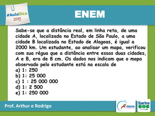 ENEM
Sabe-se que a distância real, em linha reta, de uma
cidade A, localizada no Estado de São Paulo, a uma
cidade B localizada no Estado de Alagoas, é igual a
2000 km. Um estudante, ao analisar um mapa, verificou
com sua régua que a distância entre essas duas cidades,
A e B, era de 8 cm. Os dados nos indicam que o mapa
observado pelo estudante está na escala de
a) 1: 250
b) 1: 25 000
c) 1 : 25 000 000
d) 1: 2 500
e) 1: 250 000

Prof. Arthur e Rodrigo

 