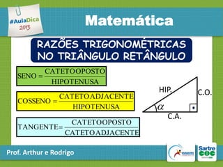 Matemática
RAZÕES TRIGONOMÉTRICAS
NO TRIÂNGULO RETÂNGULO
CATETO OPOSTO
SENO 
HIPOTENUSA
CATETO ADJACENTE
COSSENO 
HIPOTENUSA
CATETO OPOSTO
TANGENTE
CATETO ADJACENTE

Prof. Arthur e Rodrigo

HIP.


C.A.

C.O.

 