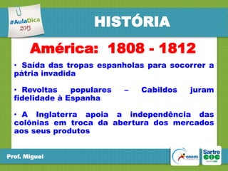 HISTÓRIA
América: 1808 - 1812
• Saída das tropas espanholas para socorrer a
pátria invadida
• Revoltas
populares
fidelidade à Espanha

–

Cabildos

juram

• A Inglaterra apoia a independência das
colônias em troca da abertura dos mercados
aos seus produtos
Prof. Miguel

 