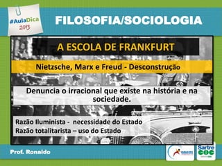 FILOSOFIA/SOCIOLOGIA
A ESCOLA DE FRANKFURT
Nietzsche, Marx e Freud - Desconstrução

Denuncia o irracional que existe na história e na
sociedade.
Razão Iluminista - necessidade do Estado
Razão totalitarista – uso do Estado
Prof. Ronaldo

 