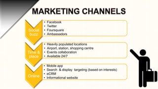 Social
buzz

•
•
•
•

Facebook
Twitter
Foursquare
Ambassadors

Time &
place

•
•
•
•

Heavily populated locations
Airport, station, shopping centre
Events collaboration
Available 24/7

Online

•
•
•
•

Mobile app
Search & display targeting (based on interests)
eCRM
Informational website

 