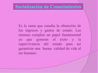 Es la rama que estudia la obtención de
los ingresos y gastos de estado. Las
mismas cumplen un papel fundamental
ya que generan el éxito y la
supervivencia del estado para así
garantizar una buena calidad de vida al
ser humano

 