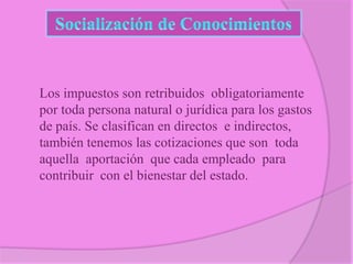 Los impuestos son retribuidos obligatoriamente
por toda persona natural o jurídica para los gastos
de país. Se clasifican en directos e indirectos,
también tenemos las cotizaciones que son toda
aquella aportación que cada empleado para
contribuir con el bienestar del estado.

 