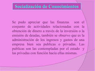 Se pudo apreciar que las finanzas son el
conjunto de actividades relacionadas con la
obtención de dinero a través de la inversión o la
emisión de deudas, también se observo que es la
administración de los ingresos y gastos de una
empresa bien sea publicas o privadas. Las
publicas son las contempladas por el estado y
las privadas con función hacia ellas mismas.

 