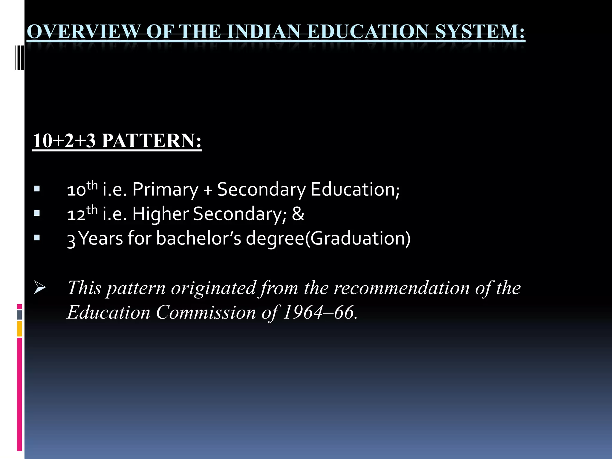 OVERVIEW OF THE INDIAN EDUCATION SYSTEM:

10+2+3 PATTERN:




10th i.e. Primary + Secondary Education;
12th i.e. Higher Secondary; &
3 Years for bachelor’s degree(Graduation)

 This pattern originated from the recommendation of the

Education Commission of 1964–66.

 