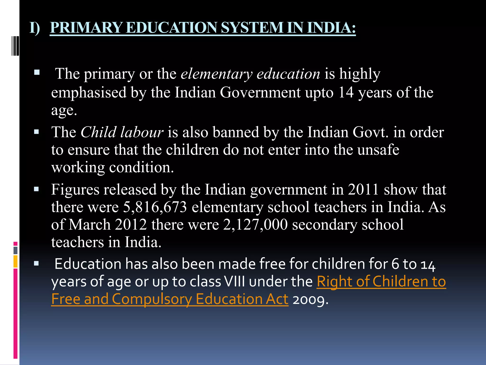 I) PRIMARY EDUCATION SYSTEM IN INDIA:

 The primary or the elementary education is highly
emphasised by the Indian Government upto 14 years of the
age.
 The Child labour is also banned by the Indian Govt. in order
to ensure that the children do not enter into the unsafe
working condition.
 Figures released by the Indian government in 2011 show that
there were 5,816,673 elementary school teachers in India. As
of March 2012 there were 2,127,000 secondary school
teachers in India.
 Education has also been made free for children for 6 to 14
years of age or up to class VIII under the Right of Children to
Free and Compulsory Education Act 2009.

 
