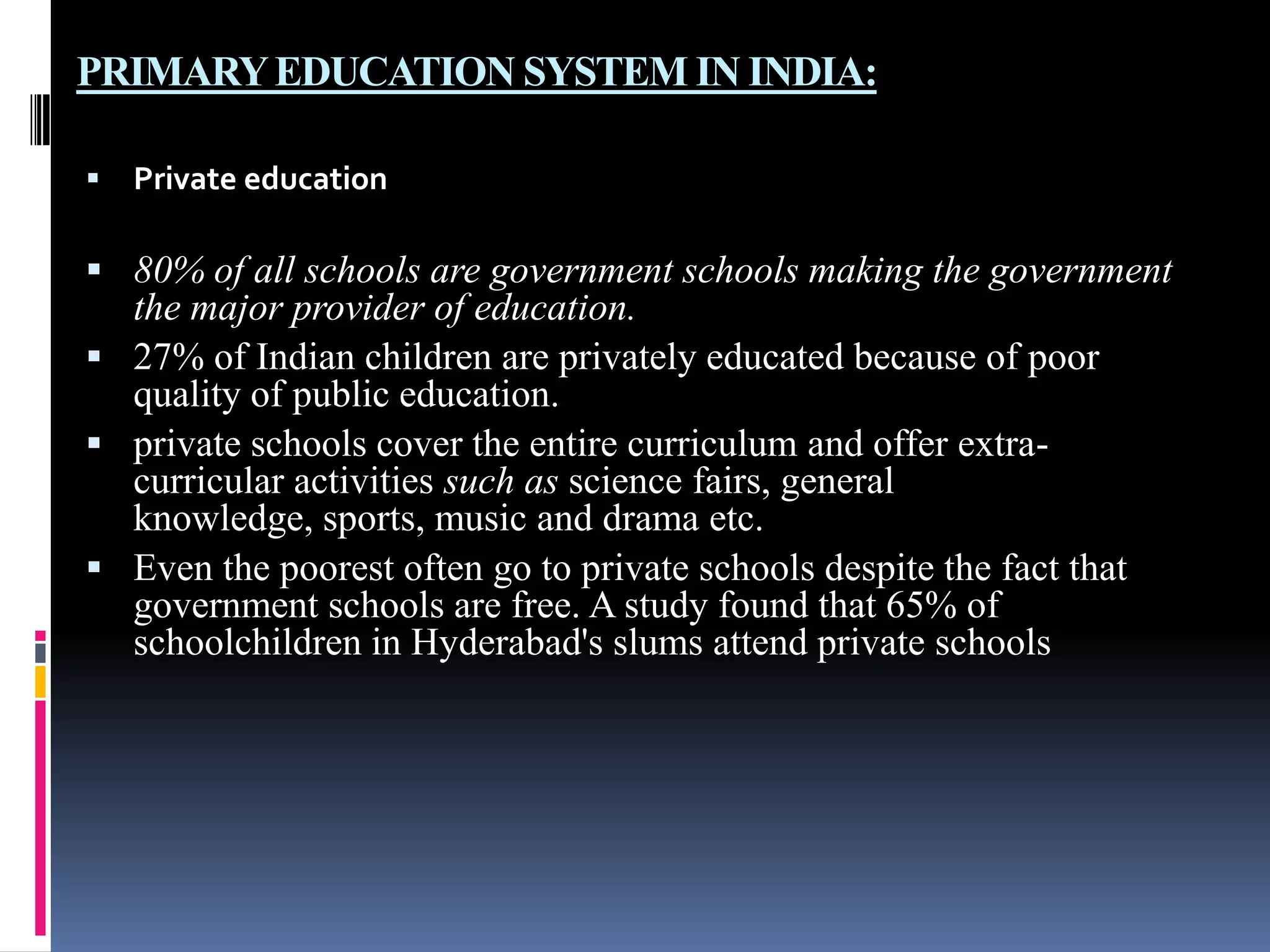 PRIMARY EDUCATION SYSTEM IN INDIA:


Private education

 80% of all schools are government schools making the government

the major provider of education.
 27% of Indian children are privately educated because of poor
quality of public education.
 private schools cover the entire curriculum and offer extracurricular activities such as science fairs, general
knowledge, sports, music and drama etc.
 Even the poorest often go to private schools despite the fact that
government schools are free. A study found that 65% of
schoolchildren in Hyderabad's slums attend private schools

 