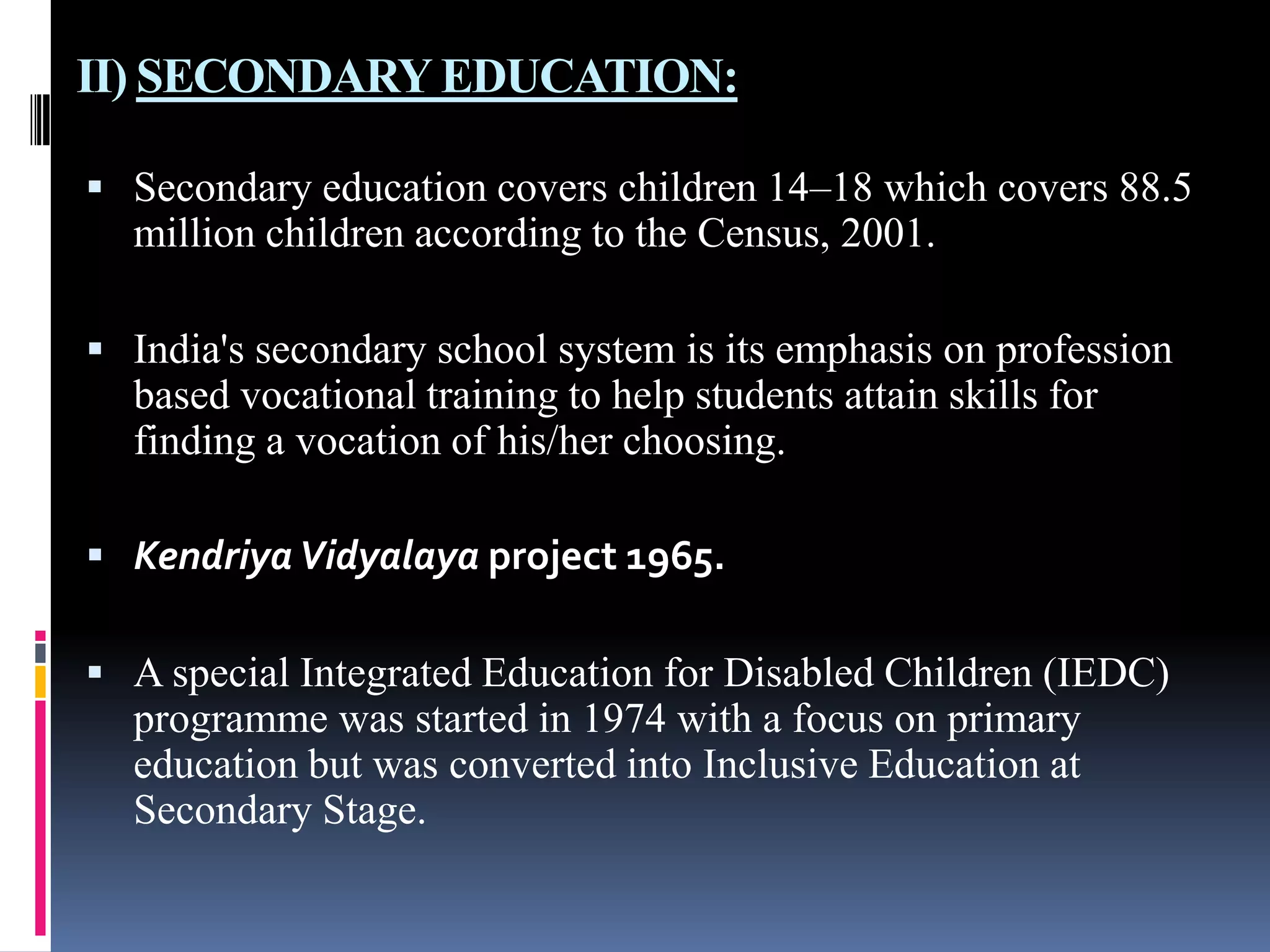 II) SECONDARY EDUCATION:
 Secondary education covers children 14–18 which covers 88.5

million children according to the Census, 2001.
 India's secondary school system is its emphasis on profession

based vocational training to help students attain skills for
finding a vocation of his/her choosing.
 Kendriya Vidyalaya project 1965.
 A special Integrated Education for Disabled Children (IEDC)

programme was started in 1974 with a focus on primary
education but was converted into Inclusive Education at
Secondary Stage.

 