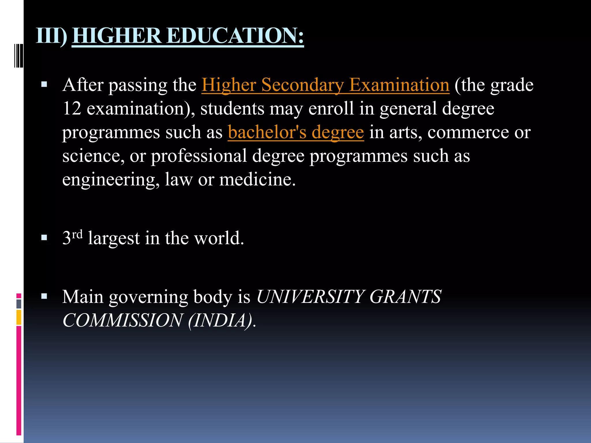 III) HIGHER EDUCATION:
 After passing the Higher Secondary Examination (the grade

12 examination), students may enroll in general degree
programmes such as bachelor's degree in arts, commerce or
science, or professional degree programmes such as
engineering, law or medicine.
 3rd largest in the world.
 Main governing body is UNIVERSITY GRANTS

COMMISSION (INDIA).

 