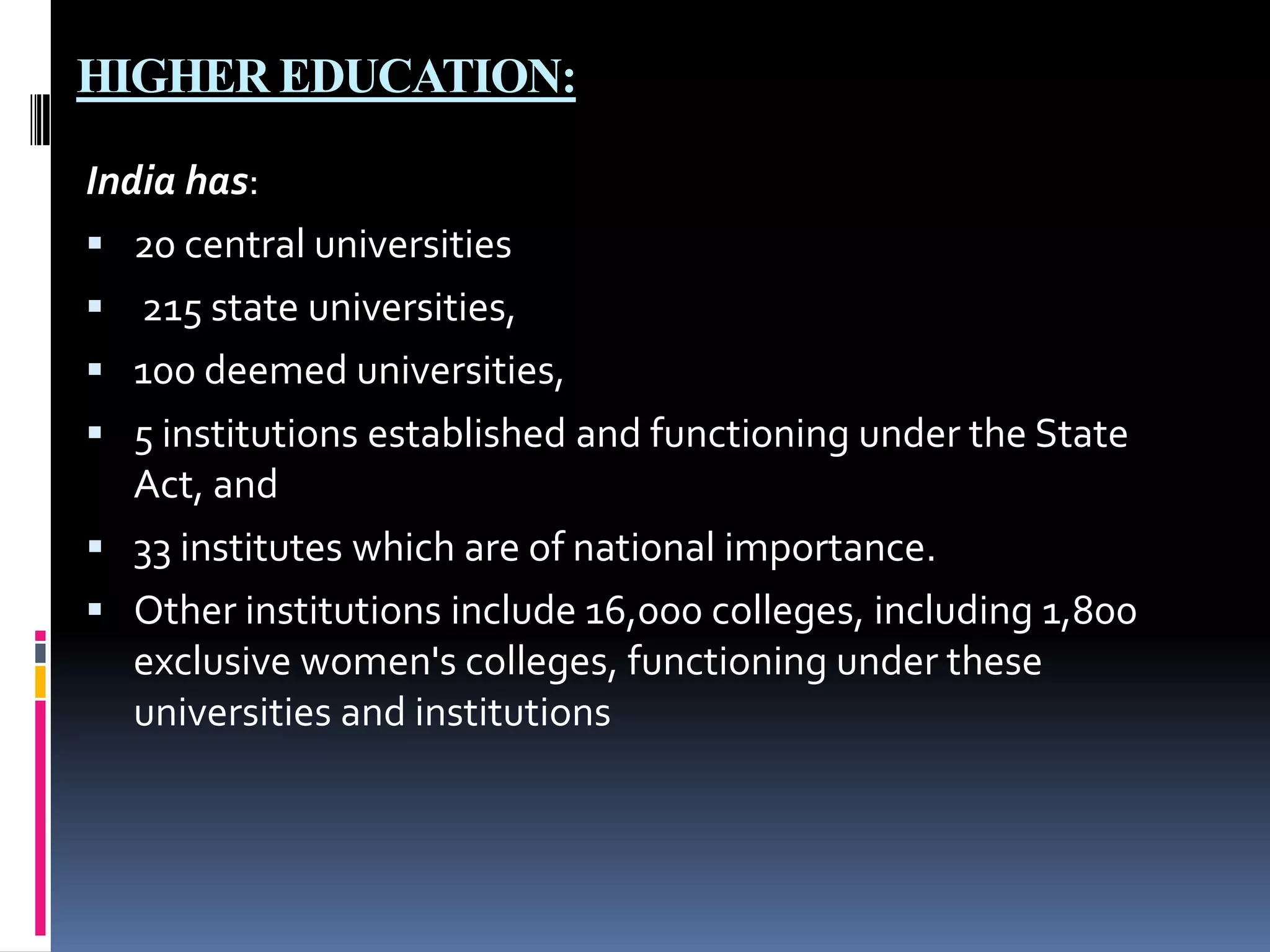 HIGHER EDUCATION:
India has:
 20 central universities
 215 state universities,
 100 deemed universities,
 5 institutions established and functioning under the State
Act, and
 33 institutes which are of national importance.
 Other institutions include 16,000 colleges, including 1,800
exclusive women's colleges, functioning under these
universities and institutions

 