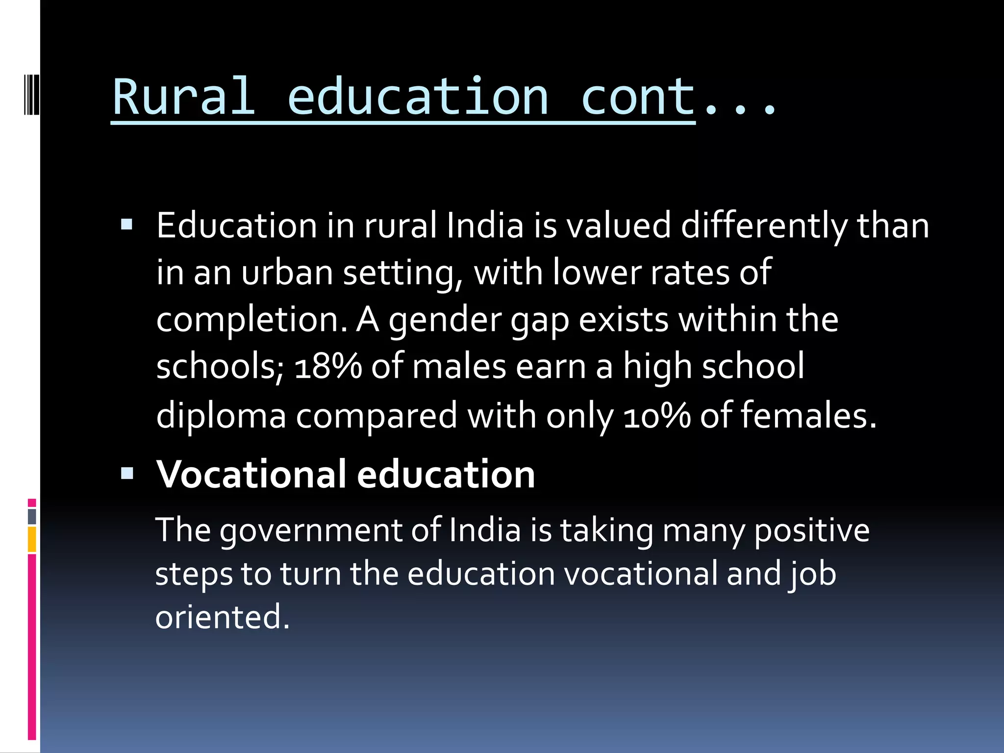 Rural education cont...
 Education in rural India is valued differently than
in an urban setting, with lower rates of

completion. A gender gap exists within the
schools; 18% of males earn a high school
diploma compared with only 10% of females.

 Vocational education
The government of India is taking many positive
steps to turn the education vocational and job
oriented.

 