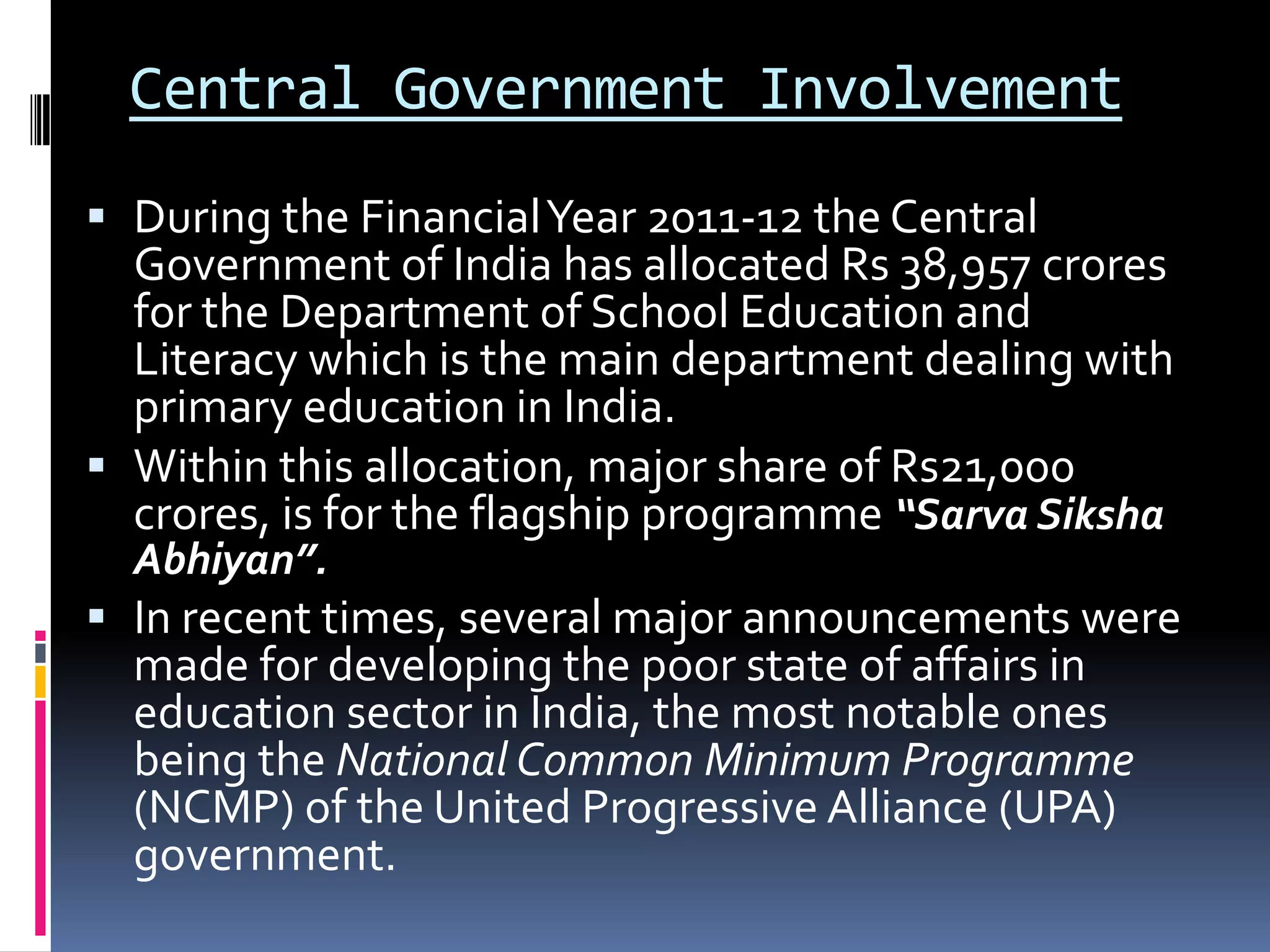 Central Government Involvement
 During the Financial Year 2011-12 the Central
Government of India has allocated Rs 38,957 crores

for the Department of School Education and
Literacy which is the main department dealing with
primary education in India.
 Within this allocation, major share of Rs21,000
crores, is for the flagship programme “Sarva Siksha
Abhiyan”.

 In recent times, several major announcements were
made for developing the poor state of affairs in
education sector in India, the most notable ones

being the National Common Minimum Programme
(NCMP) of the United Progressive Alliance (UPA)
government.

 