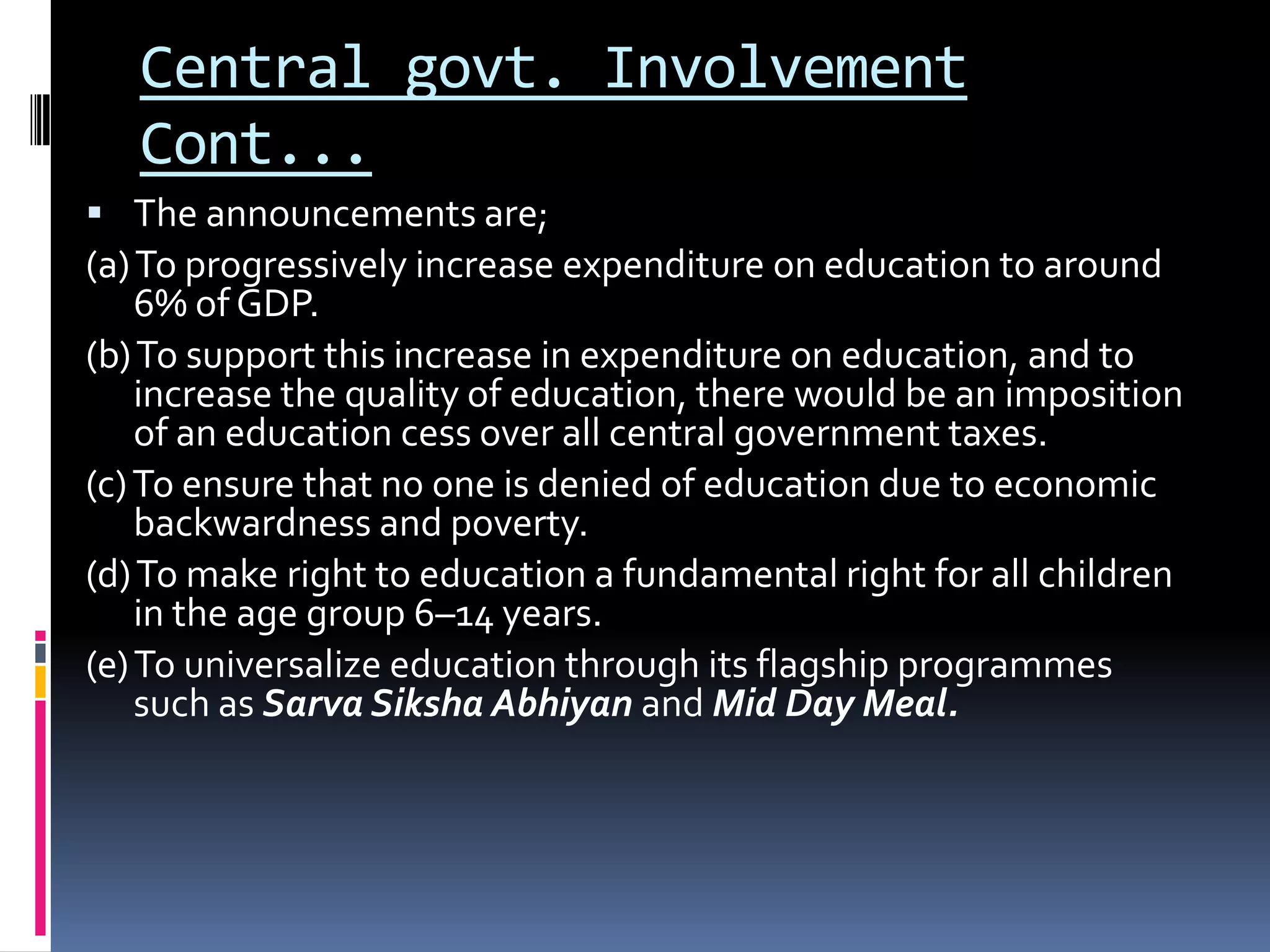 Central govt. Involvement
Cont...
 The announcements are;

(a) To progressively increase expenditure on education to around
6% of GDP.
(b) To support this increase in expenditure on education, and to
increase the quality of education, there would be an imposition
of an education cess over all central government taxes.
(c) To ensure that no one is denied of education due to economic
backwardness and poverty.
(d) To make right to education a fundamental right for all children
in the age group 6–14 years.
(e) To universalize education through its flagship programmes
such as Sarva Siksha Abhiyan and Mid Day Meal.

 
