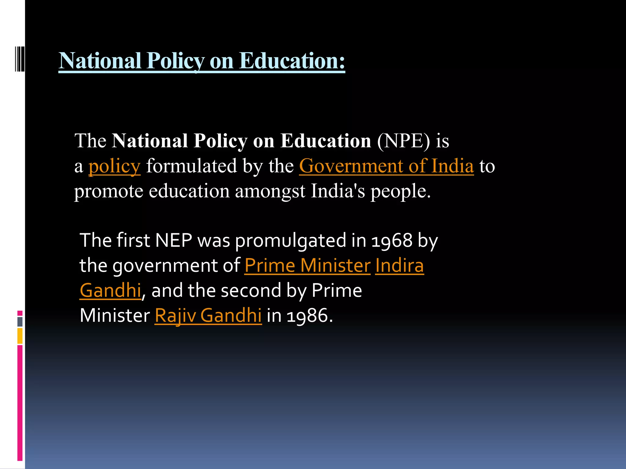 National Policy on Education:
The National Policy on Education (NPE) is
a policy formulated by the Government of India to
promote education amongst India's people.
The first NEP was promulgated in 1968 by
the government of Prime Minister Indira
Gandhi, and the second by Prime
Minister Rajiv Gandhi in 1986.

 