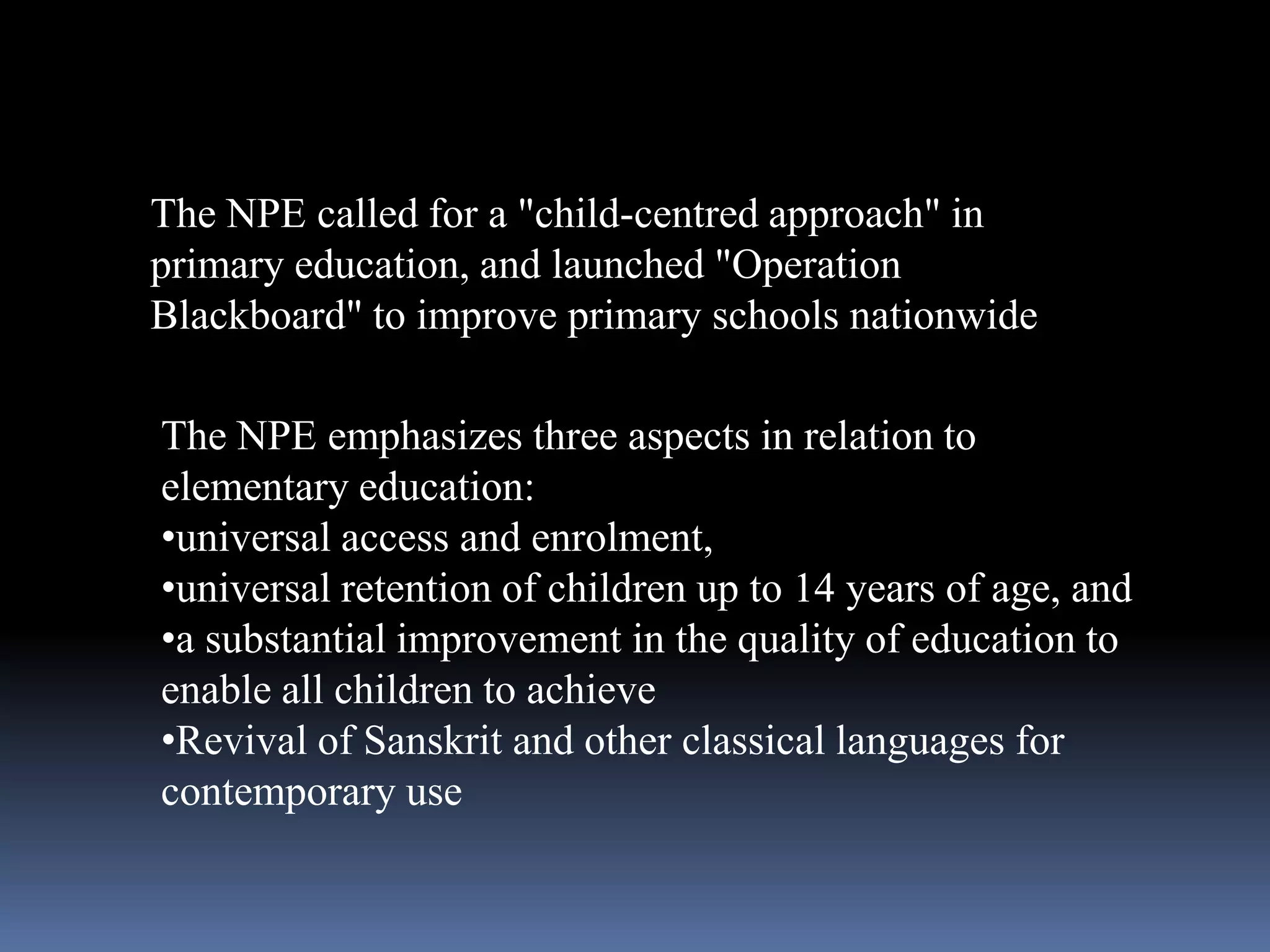 The NPE called for a "child-centred approach" in
primary education, and launched "Operation
Blackboard" to improve primary schools nationwide
The NPE emphasizes three aspects in relation to
elementary education:
•universal access and enrolment,
•universal retention of children up to 14 years of age, and
•a substantial improvement in the quality of education to
enable all children to achieve
•Revival of Sanskrit and other classical languages for
contemporary use

 