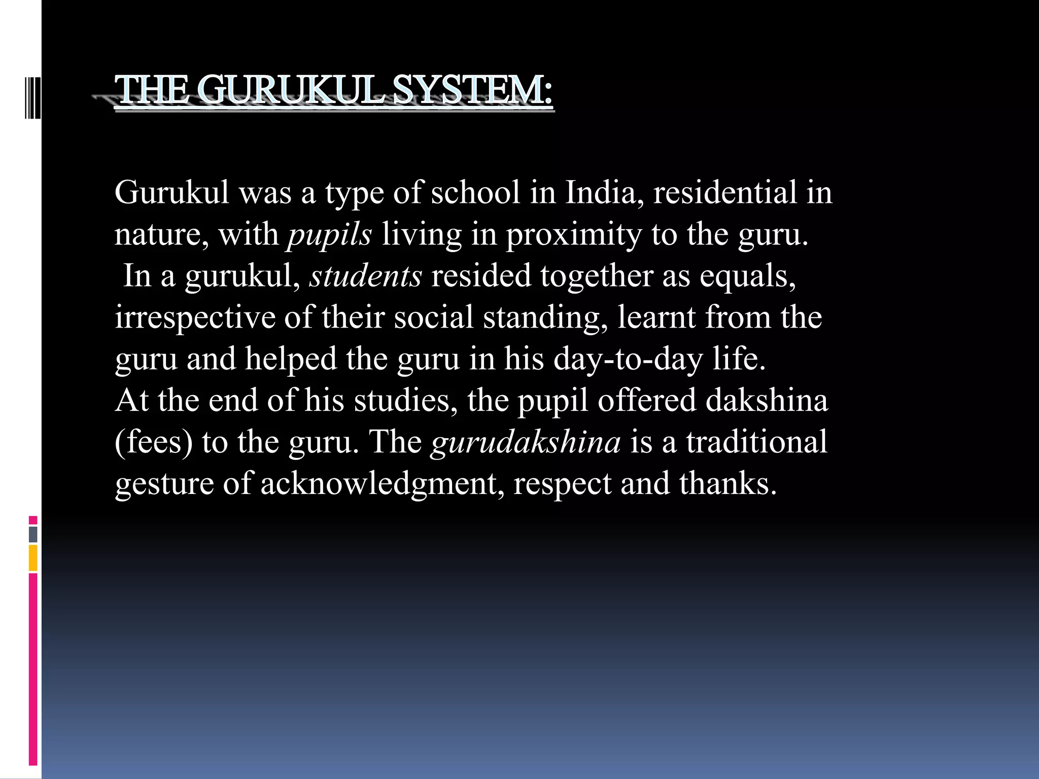 Gurukul was a type of school in India, residential in
nature, with pupils living in proximity to the guru.
In a gurukul, students resided together as equals,
irrespective of their social standing, learnt from the
guru and helped the guru in his day-to-day life.
At the end of his studies, the pupil offered dakshina
(fees) to the guru. The gurudakshina is a traditional
gesture of acknowledgment, respect and thanks.

 