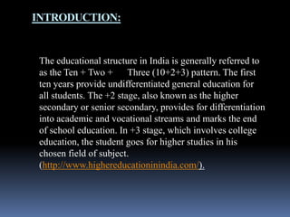 INTRODUCTION:

The educational structure in India is generally referred to
as the Ten + Two + Three (10+2+3) pattern. The first
ten years provide undifferentiated general education for
all students. The +2 stage, also known as the higher
secondary or senior secondary, provides for differentiation
into academic and vocational streams and marks the end
of school education. In +3 stage, which involves college
education, the student goes for higher studies in his
chosen field of subject.
(http://www.highereducationinindia.com/).

 