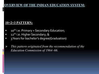OVERVIEW OF THE INDIAN EDUCATION SYSTEM:

10+2+3 PATTERN:




10th i.e. Primary + Secondary Education;
12th i.e. Higher Secondary; &
3 Years for bachelor’s degree(Graduation)

 This pattern originated from the recommendation of the

Education Commission of 1964–66.

 