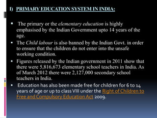 I) PRIMARY EDUCATION SYSTEM IN INDIA:

 The primary or the elementary education is highly
emphasised by the Indian Government upto 14 years of the
age.
 The Child labour is also banned by the Indian Govt. in order
to ensure that the children do not enter into the unsafe
working condition.
 Figures released by the Indian government in 2011 show that
there were 5,816,673 elementary school teachers in India. As
of March 2012 there were 2,127,000 secondary school
teachers in India.
 Education has also been made free for children for 6 to 14
years of age or up to class VIII under the Right of Children to
Free and Compulsory Education Act 2009.

 