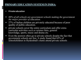 PRIMARY EDUCATION SYSTEM IN INDIA:


Private education

 80% of all schools are government schools making the government

the major provider of education.
 27% of Indian children are privately educated because of poor
quality of public education.
 private schools cover the entire curriculum and offer extracurricular activities such as science fairs, general
knowledge, sports, music and drama etc.
 Even the poorest often go to private schools despite the fact that
government schools are free. A study found that 65% of
schoolchildren in Hyderabad's slums attend private schools

 