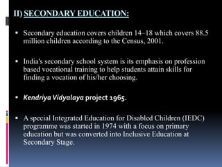 II) SECONDARY EDUCATION:
 Secondary education covers children 14–18 which covers 88.5

million children according to the Census, 2001.
 India's secondary school system is its emphasis on profession

based vocational training to help students attain skills for
finding a vocation of his/her choosing.
 Kendriya Vidyalaya project 1965.
 A special Integrated Education for Disabled Children (IEDC)

programme was started in 1974 with a focus on primary
education but was converted into Inclusive Education at
Secondary Stage.

 