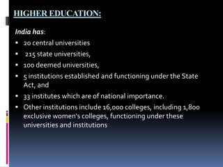 HIGHER EDUCATION:
India has:
 20 central universities
 215 state universities,
 100 deemed universities,
 5 institutions established and functioning under the State
Act, and
 33 institutes which are of national importance.
 Other institutions include 16,000 colleges, including 1,800
exclusive women's colleges, functioning under these
universities and institutions

 