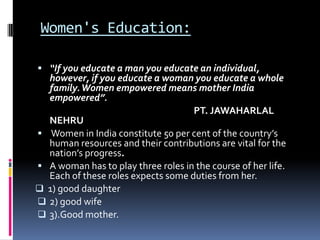 Women's Education:
 “If you educate a man you educate an individual,

however, if you educate a woman you educate a whole
family. Women empowered means mother India
empowered”.
PT. JAWAHARLAL
NEHRU
 Women in India constitute 50 per cent of the country’s
human resources and their contributions are vital for the
nation’s progress.
 A woman has to play three roles in the course of her life.
Each of these roles expects some duties from her.
 1) good daughter
 2) good wife
 3).Good mother.

 