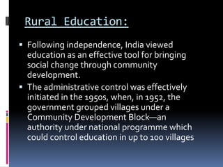 Rural Education:
 Following independence, India viewed

education as an effective tool for bringing
social change through community
development.
 The administrative control was effectively
initiated in the 1950s, when, in 1952, the
government grouped villages under a
Community Development Block—an
authority under national programme which
could control education in up to 100 villages

 