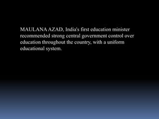 MAULANA AZAD, India's first education minister
recommended strong central government control over
education throughout the country, with a uniform
educational system.

 