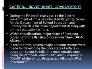 Central Government Involvement
 During the Financial Year 2011-12 the Central
Government of India has allocated Rs 38,957 crores

for the Department of School Education and
Literacy which is the main department dealing with
primary education in India.
 Within this allocation, major share of Rs21,000
crores, is for the flagship programme “Sarva Siksha
Abhiyan”.

 In recent times, several major announcements were
made for developing the poor state of affairs in
education sector in India, the most notable ones

being the National Common Minimum Programme
(NCMP) of the United Progressive Alliance (UPA)
government.

 