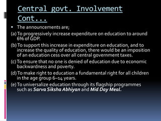 Central govt. Involvement
Cont...
 The announcements are;

(a) To progressively increase expenditure on education to around
6% of GDP.
(b) To support this increase in expenditure on education, and to
increase the quality of education, there would be an imposition
of an education cess over all central government taxes.
(c) To ensure that no one is denied of education due to economic
backwardness and poverty.
(d) To make right to education a fundamental right for all children
in the age group 6–14 years.
(e) To universalize education through its flagship programmes
such as Sarva Siksha Abhiyan and Mid Day Meal.

 