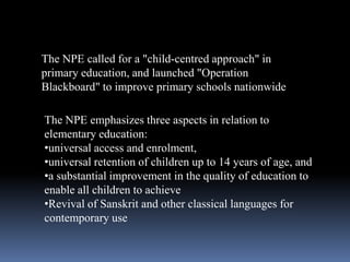 The NPE called for a "child-centred approach" in
primary education, and launched "Operation
Blackboard" to improve primary schools nationwide
The NPE emphasizes three aspects in relation to
elementary education:
•universal access and enrolment,
•universal retention of children up to 14 years of age, and
•a substantial improvement in the quality of education to
enable all children to achieve
•Revival of Sanskrit and other classical languages for
contemporary use

 