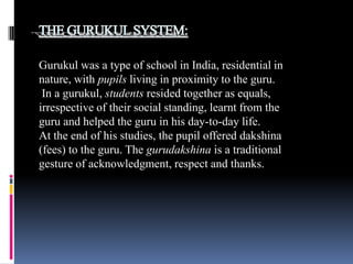 Gurukul was a type of school in India, residential in
nature, with pupils living in proximity to the guru.
In a gurukul, students resided together as equals,
irrespective of their social standing, learnt from the
guru and helped the guru in his day-to-day life.
At the end of his studies, the pupil offered dakshina
(fees) to the guru. The gurudakshina is a traditional
gesture of acknowledgment, respect and thanks.

 