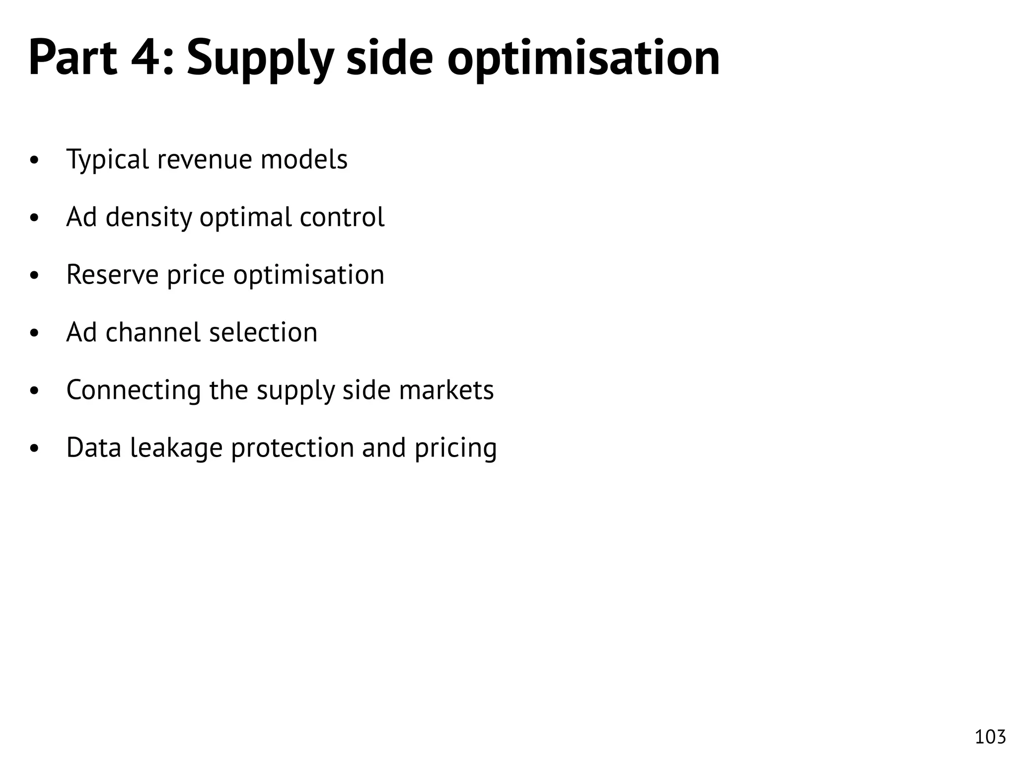 Part 4: Supply side optimisation
• Typical revenue models
• Ad density optimal control
• Reserve price optimisation
• Ad channel selection
• Connecting the supply side markets
• Data leakage protection and pricing

103

 