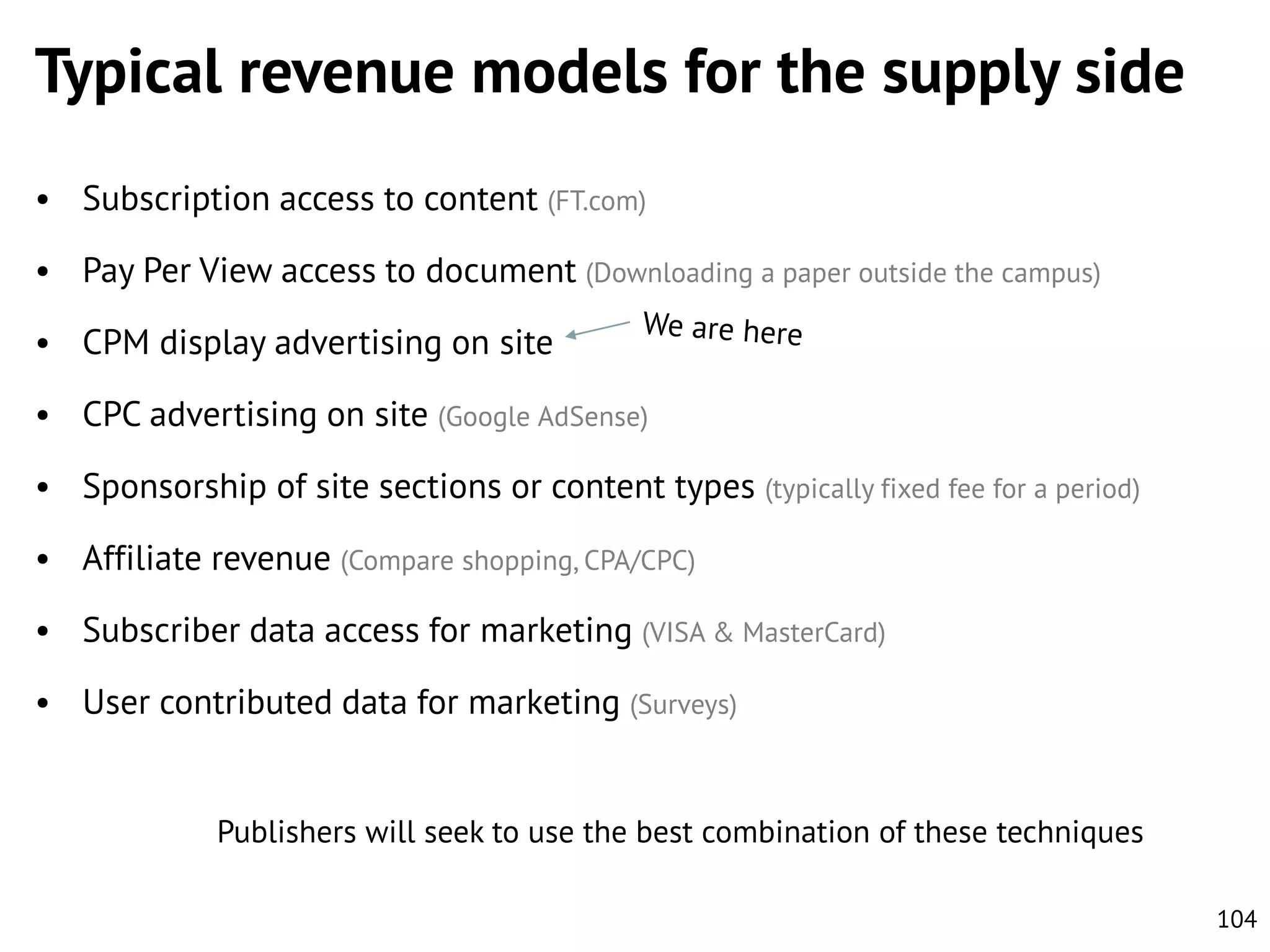 Typical revenue models for the supply side
• Subscription access to content (FT.com)
• Pay Per View access to document (Downloading a paper outside the campus)
• CPM display advertising on site
• CPC advertising on site (Google AdSense)
• Sponsorship of site sections or content types (typically fixed fee for a period)
• Affiliate revenue (Compare shopping, CPA/CPC)
• Subscriber data access for marketing (VISA & MasterCard)
• User contributed data for marketing (Surveys)

Publishers will seek to use the best combination of these techniques
104

 