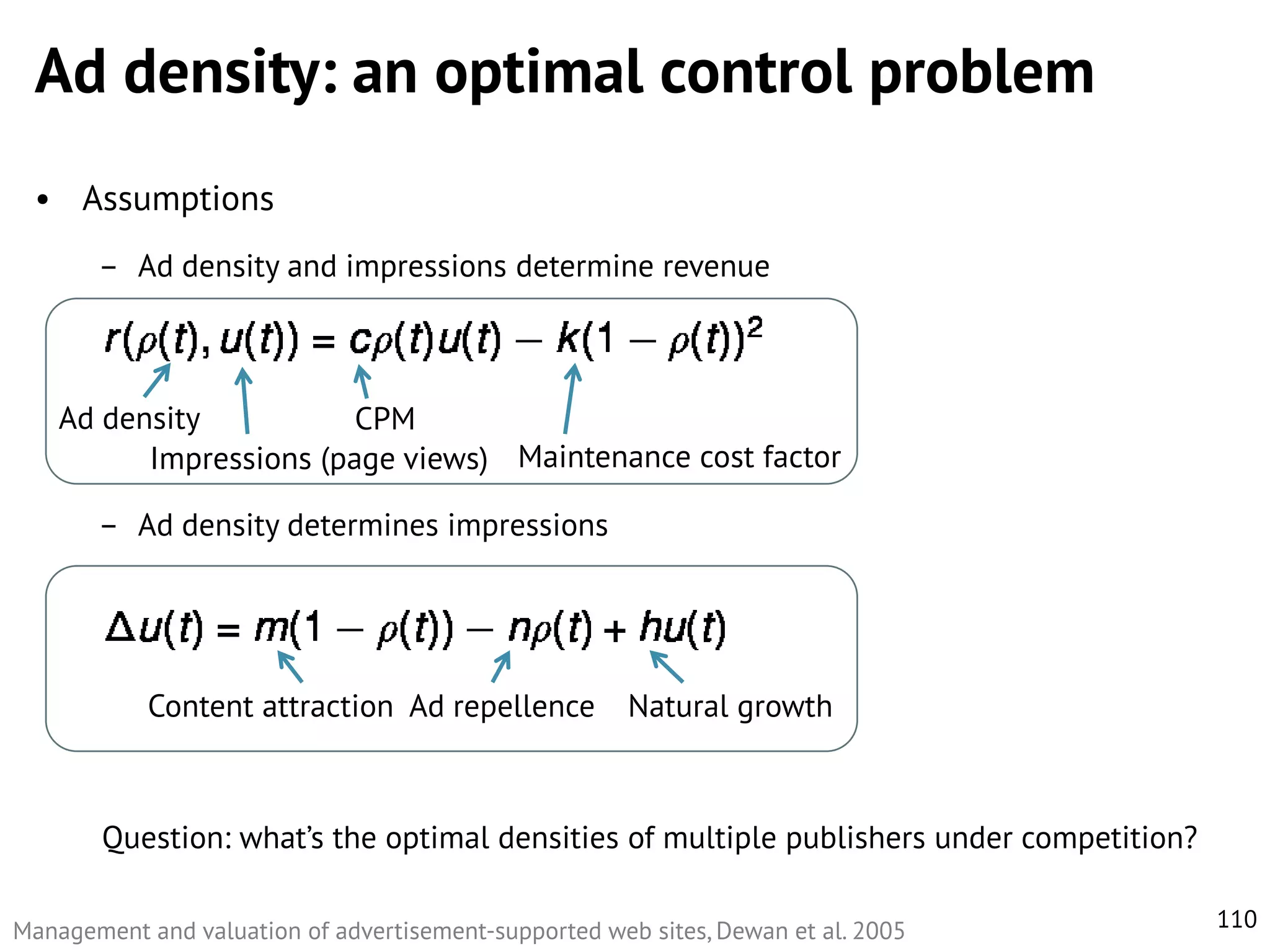 Ad density: an optimal control problem
• Assumptions
– Ad density and impressions determine revenue

Ad density
CPM
Impressions (page views) Maintenance cost factor
– Ad density determines impressions

Content attraction Ad repellence

Natural growth

Question: what’s the optimal densities of multiple publishers under competition?
Management and valuation of advertisement-supported web sites, Dewan et al. 2005

110

 