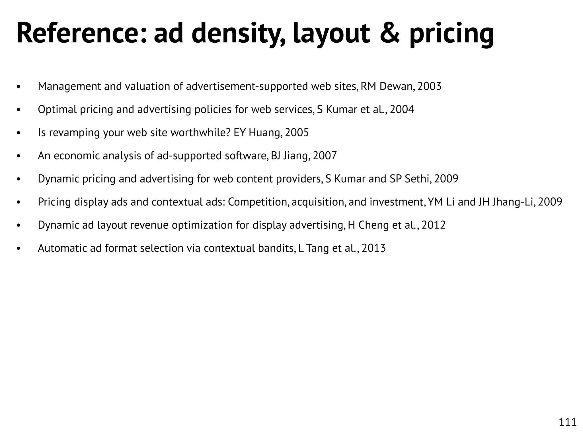 Reference: ad density, layout & pricing
•

Management and valuation of advertisement-supported web sites, RM Dewan, 2003

•

Optimal pricing and advertising policies for web services, S Kumar et al., 2004

•

Is revamping your web site worthwhile? EY Huang, 2005

•

An economic analysis of ad-supported software, BJ Jiang, 2007

•

Dynamic pricing and advertising for web content providers, S Kumar and SP Sethi, 2009

•

Pricing display ads and contextual ads: Competition, acquisition, and investment, YM Li and JH Jhang-Li, 2009

•

Dynamic ad layout revenue optimization for display advertising, H Cheng et al., 2012

•

Automatic ad format selection via contextual bandits, L Tang et al., 2013

111

 