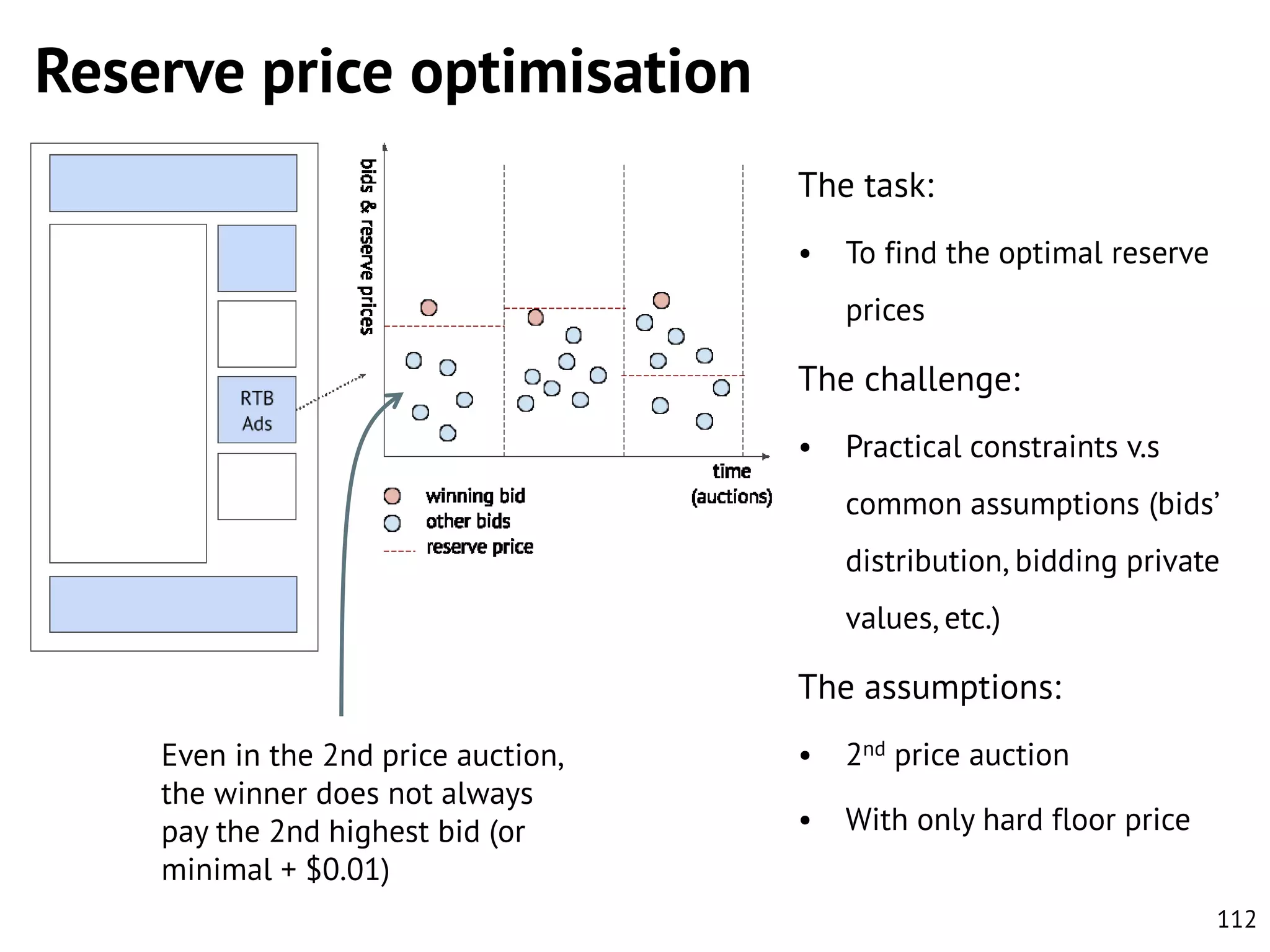 Reserve price optimisation
The task:
•

To find the optimal reserve
prices

The challenge:
•

Practical constraints v.s
common assumptions (bids’

distribution, bidding private
values, etc.)

The assumptions:
Even in the 2nd price auction,
the winner does not always
pay the 2nd highest bid (or
minimal + $0.01)

•

2nd price auction

•

With only hard floor price
112

 