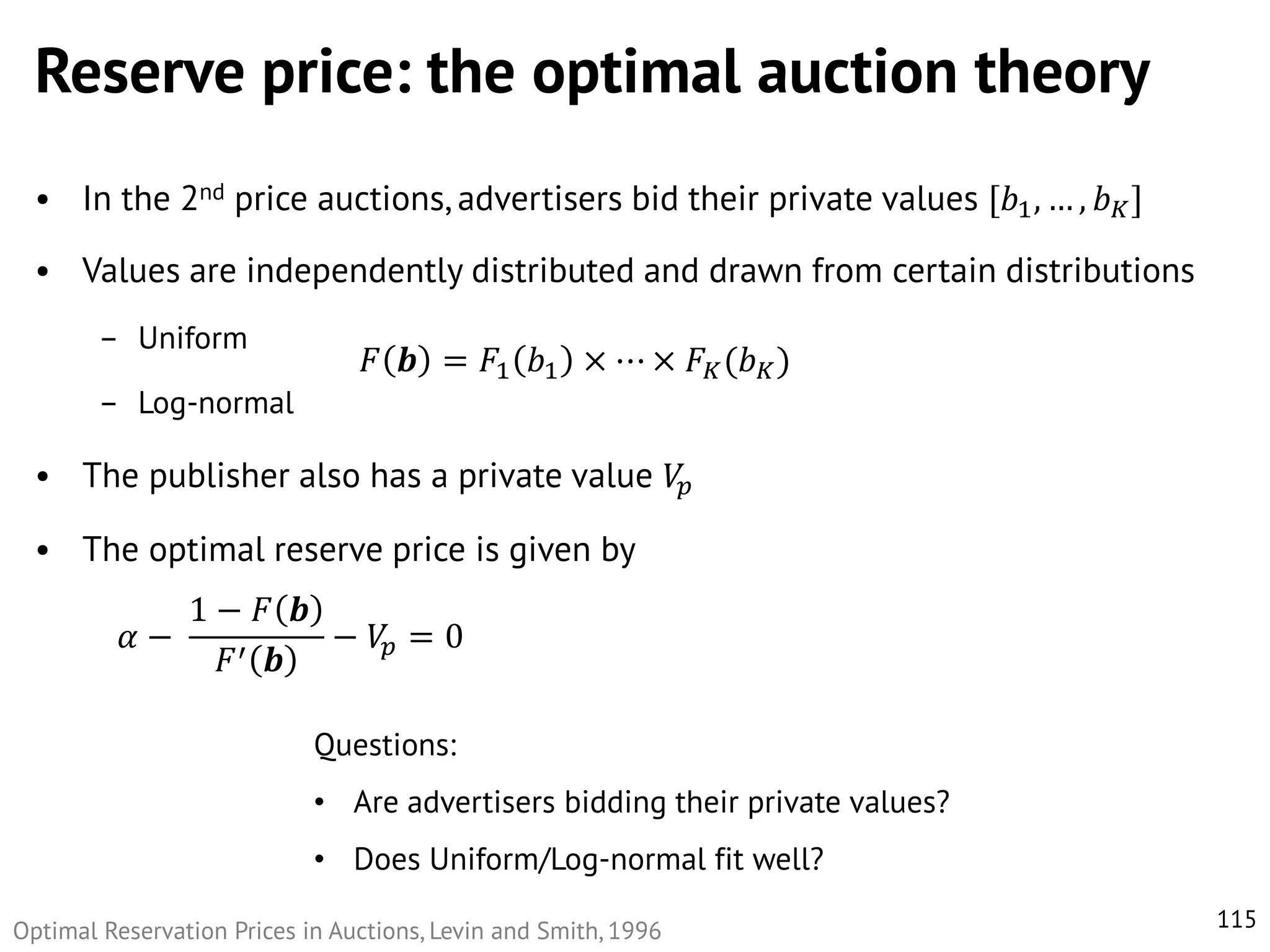 Reserve price: the optimal auction theory
• In the 2nd price auctions, advertisers bid their private values [𝑏1 , … , 𝑏 𝐾 ]
• Values are independently distributed and drawn from certain distributions
– Uniform

𝐹 𝒃 = 𝐹1 𝑏1 × ⋯ × 𝐹 𝐾 (𝑏 𝐾 )

– Log-normal

• The publisher also has a private value 𝑉𝑝
• The optimal reserve price is given by
𝛼−

1− 𝐹 𝒃
− 𝑉𝑝 = 0
′ 𝒃
𝐹
Questions:
• Are advertisers bidding their private values?
• Does Uniform/Log-normal fit well?

Optimal Reservation Prices in Auctions, Levin and Smith, 1996

115

 