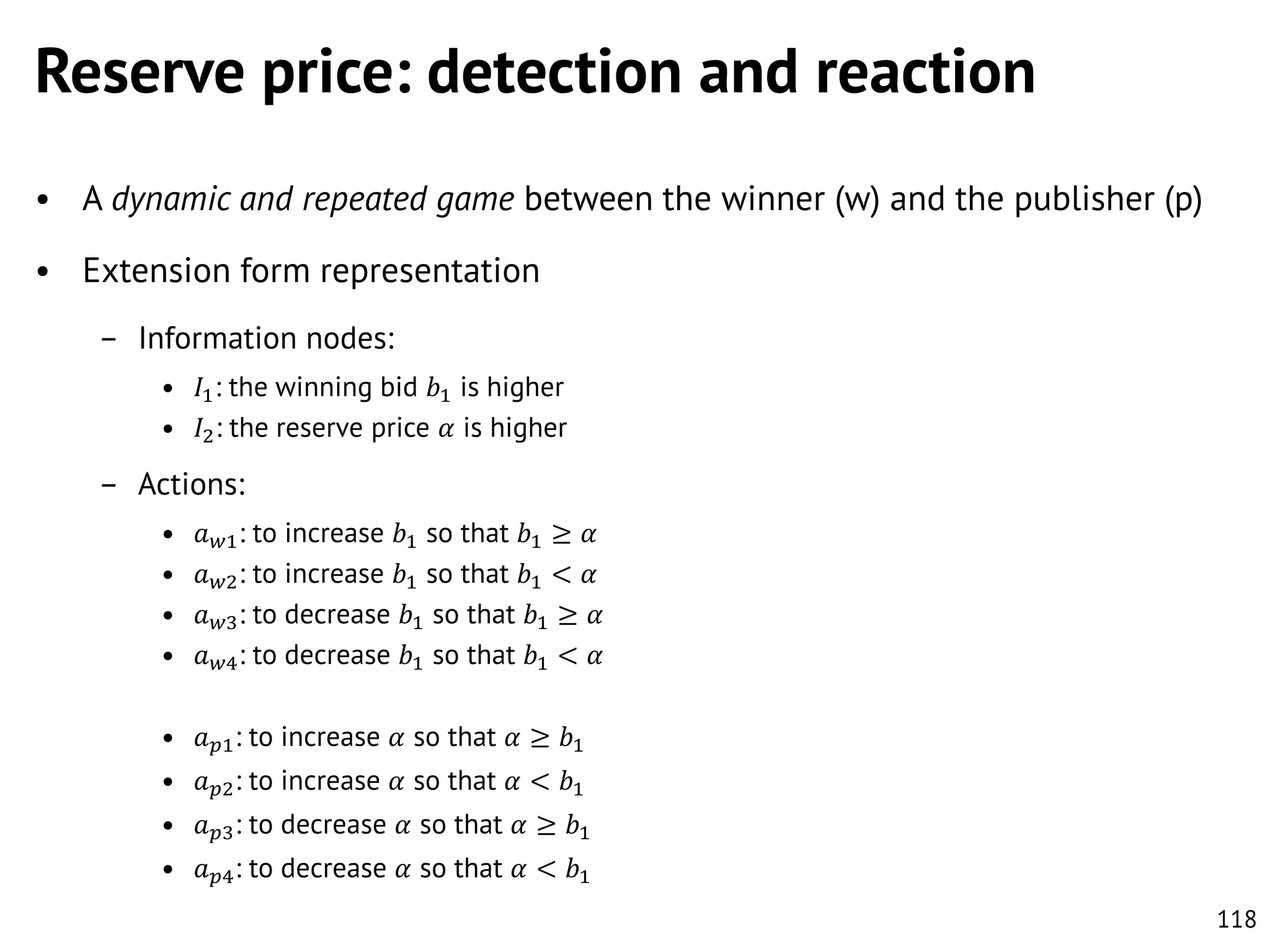Reserve price: detection and reaction
• A dynamic and repeated game between the winner (w) and the publisher (p)
• Extension form representation
– Information nodes:
• 𝐼1 : the winning bid 𝑏1 is higher
• 𝐼2 : the reserve price 𝛼 is higher

– Actions:
•
•
•
•

𝑎 𝑤1 : to increase
𝑎 𝑤2 : to increase
𝑎 𝑤3 : to decrease
𝑎 𝑤4 : to decrease

𝑏1 so that
𝑏1 so that
𝑏1 so that
𝑏1 so that

𝑏1 ≥
𝑏1 <
𝑏1 ≥
𝑏1 <

𝛼
𝛼
𝛼
𝛼

• 𝑎 𝑝1 : to increase 𝛼 so that 𝛼 ≥ 𝑏1
• 𝑎 𝑝2 : to increase 𝛼 so that 𝛼 < 𝑏1
• 𝑎 𝑝3 : to decrease 𝛼 so that 𝛼 ≥ 𝑏1

• 𝑎 𝑝4 : to decrease 𝛼 so that 𝛼 < 𝑏1
118

 
