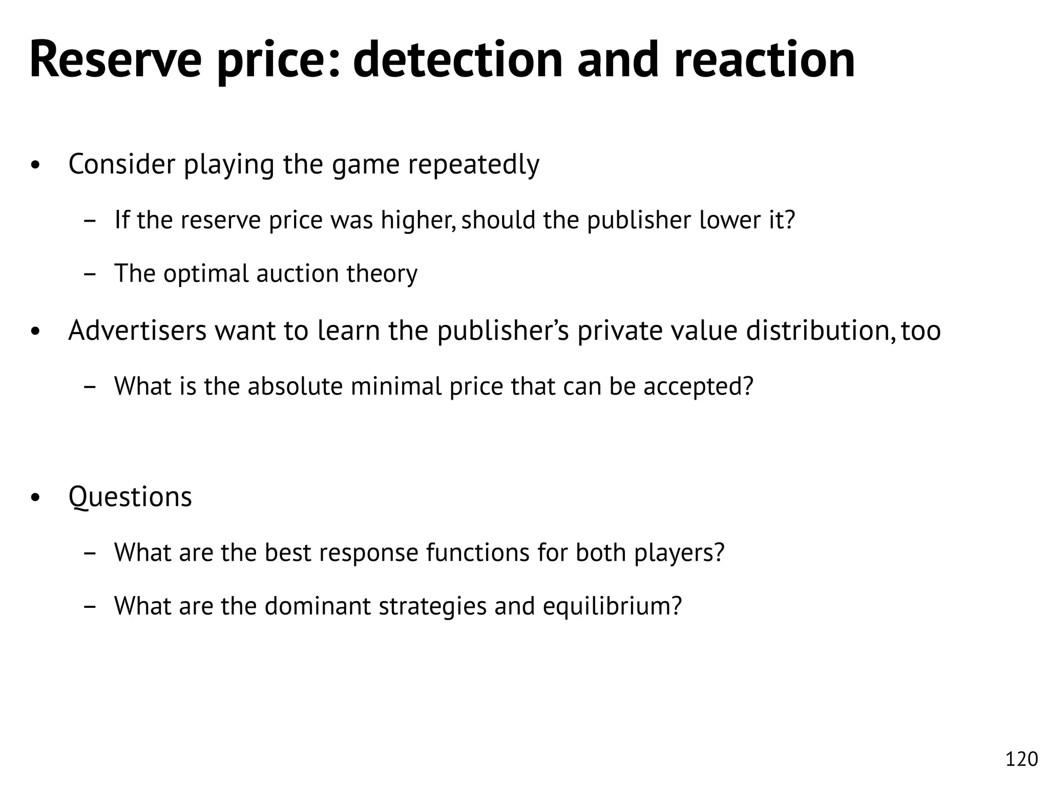 Reserve price: detection and reaction
• Consider playing the game repeatedly
– If the reserve price was higher, should the publisher lower it?
– The optimal auction theory

• Advertisers want to learn the publisher’s private value distribution, too
– What is the absolute minimal price that can be accepted?

• Questions
– What are the best response functions for both players?
– What are the dominant strategies and equilibrium?

120

 
