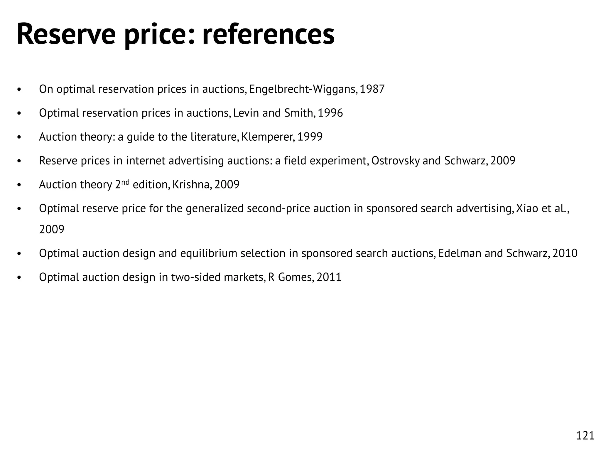 Reserve price: references
•

On optimal reservation prices in auctions, Engelbrecht-Wiggans, 1987

•

Optimal reservation prices in auctions, Levin and Smith, 1996

•

Auction theory: a guide to the literature, Klemperer, 1999

•

Reserve prices in internet advertising auctions: a field experiment, Ostrovsky and Schwarz, 2009

•

Auction theory 2nd edition, Krishna, 2009

•

Optimal reserve price for the generalized second-price auction in sponsored search advertising, Xiao et al.,
2009

•

Optimal auction design and equilibrium selection in sponsored search auctions, Edelman and Schwarz, 2010

•

Optimal auction design in two-sided markets, R Gomes, 2011

121

 