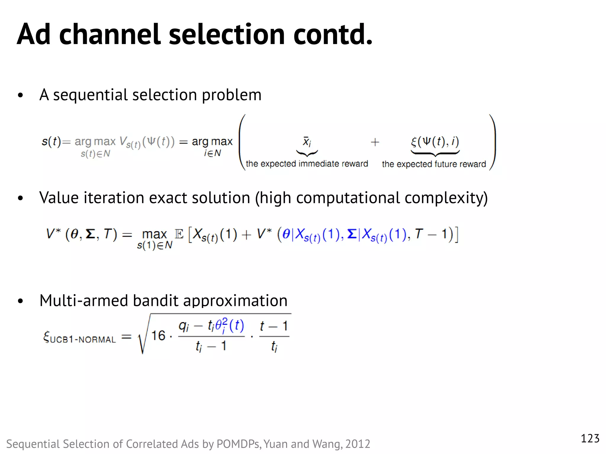 Ad channel selection contd.
• A sequential selection problem

• Value iteration exact solution (high computational complexity)

• Multi-armed bandit approximation

Sequential Selection of Correlated Ads by POMDPs, Yuan and Wang, 2012

123

 