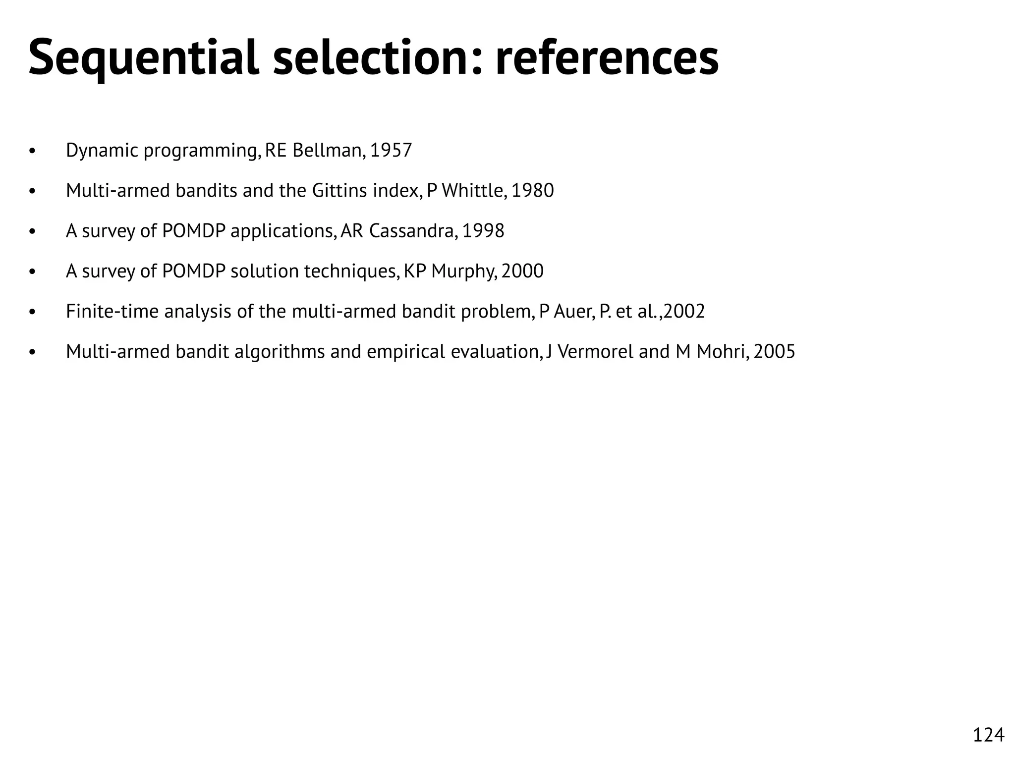 Sequential selection: references
•

Dynamic programming, RE Bellman, 1957

•

Multi-armed bandits and the Gittins index, P Whittle, 1980

•

A survey of POMDP applications, AR Cassandra, 1998

•

A survey of POMDP solution techniques, KP Murphy, 2000

•

Finite-time analysis of the multi-armed bandit problem, P Auer, P. et al.,2002

•

Multi-armed bandit algorithms and empirical evaluation, J Vermorel and M Mohri, 2005

124

 